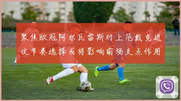 聚焦欧冠阿尔瓦雷斯对上范戴克进攻节奏选择或将影响前场支点作用