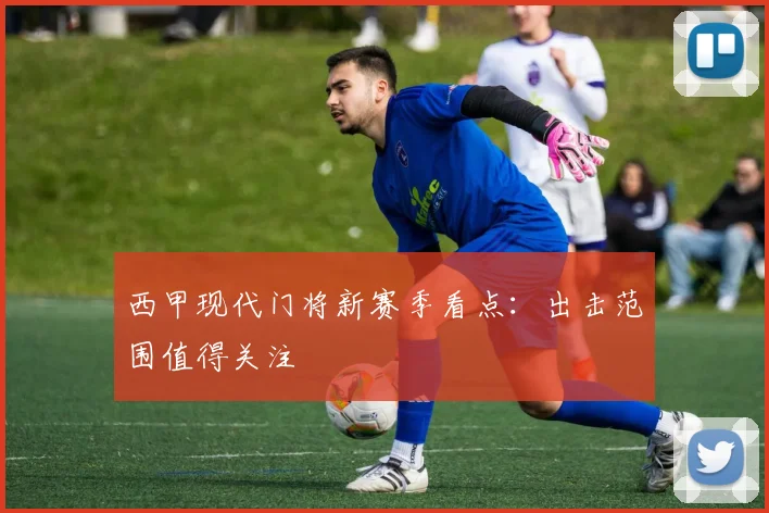 西甲现代门将新赛季看点：出击范围值得关注