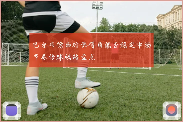 巴尔韦德面对佛得角能否稳定中场节奏传球线路盘点