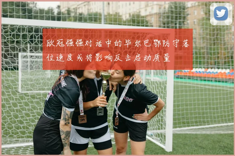 欧冠强强对话中的毕尔巴鄂防守落位速度或将影响反击启动质量