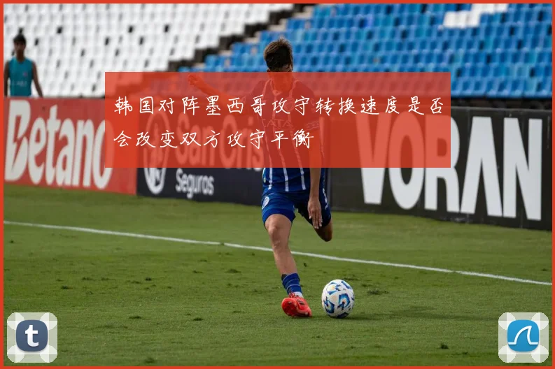 韩国对阵墨西哥攻守转换速度是否会改变双方攻守平衡