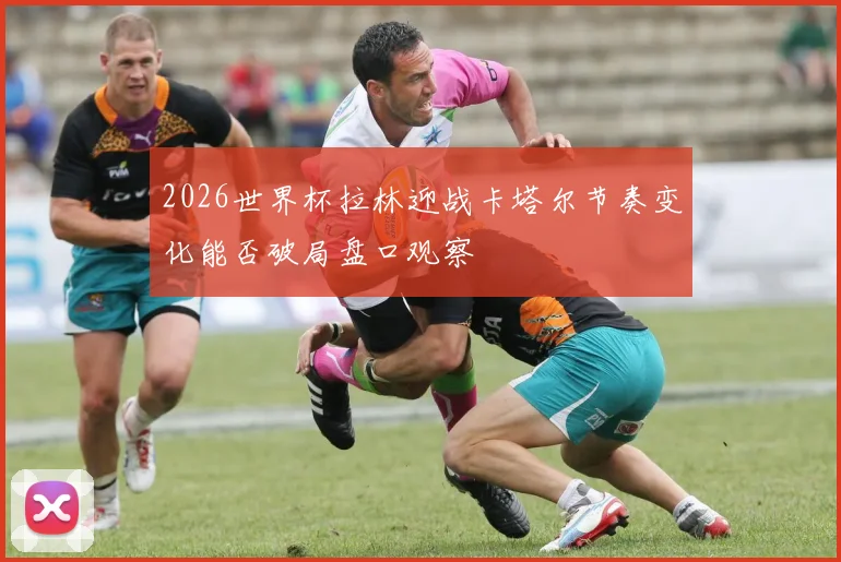 2026世界杯拉林迎战卡塔尔节奏变化能否破局盘口观察