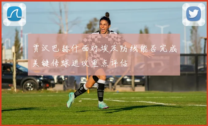 贾汉巴赫什面对埃及防线能否完成关键传球进攻重点评估