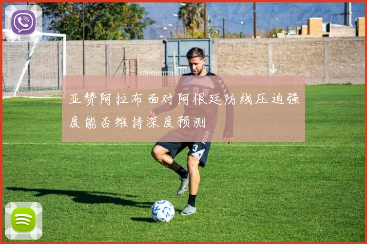 亚赞阿拉布面对阿根廷防线压迫强度能否维持深度预测