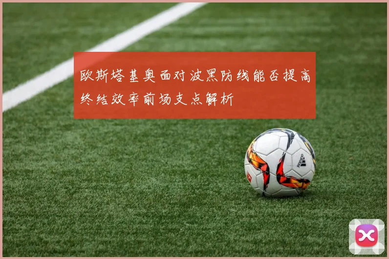 欧斯塔基奥面对波黑防线能否提高终结效率前场支点解析