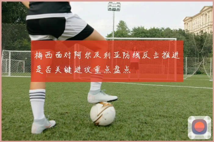 梅西面对阿尔及利亚防线反击推进是否关键进攻重点盘点
