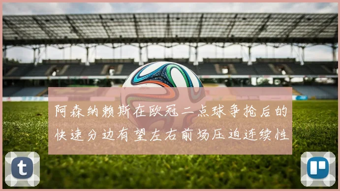 阿森纳赖斯在欧冠二点球争抢后的快速分边有望左右前场压迫连续性