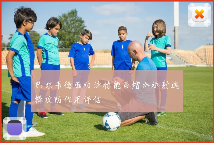 巴尔韦德面对沙特能否增加远射选择攻防作用评估