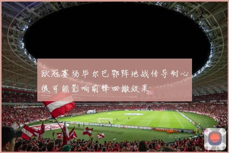 欧冠赛场毕尔巴鄂阵地战传导耐心很可能影响前锋回撤效果