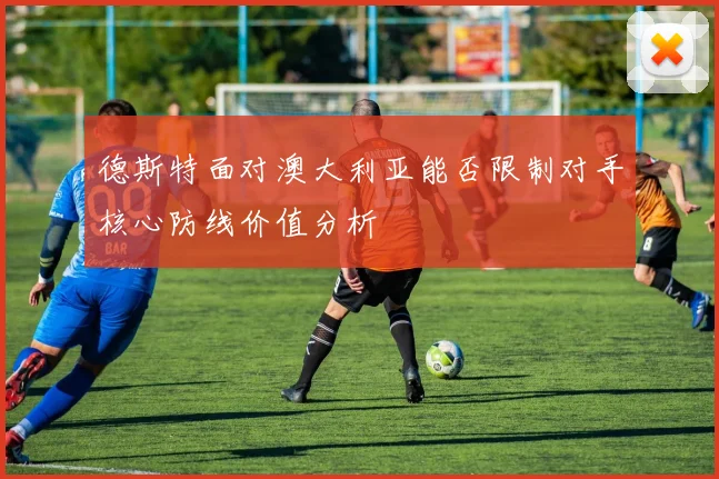 德斯特面对澳大利亚能否限制对手核心防线价值分析