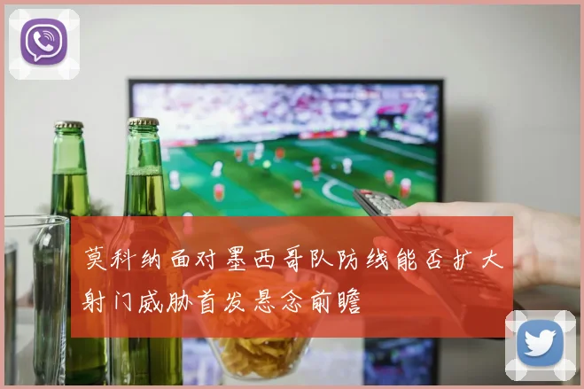 莫科纳面对墨西哥队防线能否扩大射门威胁首发悬念前瞻