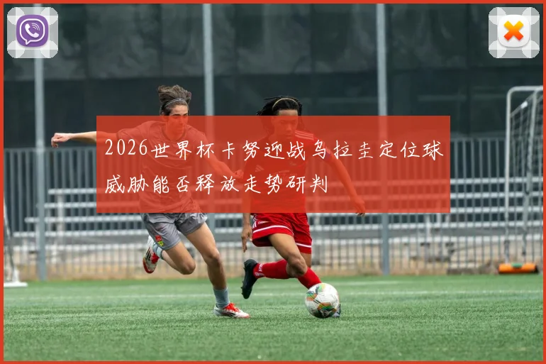 2026世界杯卡努迎战乌拉圭定位球威胁能否释放走势研判