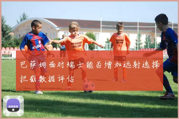 巴萨姆面对瑞士能否增加远射选择拦截数据评估