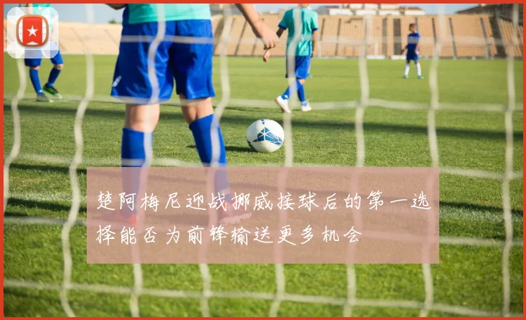 楚阿梅尼迎战挪威接球后的第一选择能否为前锋输送更多机会