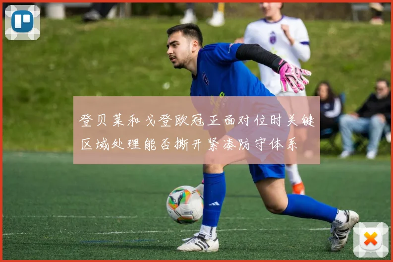 登贝莱和戈登欧冠正面对位时关键区域处理能否撕开紧凑防守体系