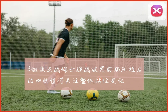 B组焦点战瑞士迎战波黑前场压迫后的回收值得关注整体站位变化