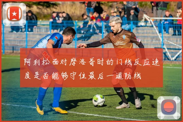阿利松面对摩洛哥时的门线反应速度是否能够守住最后一道防线