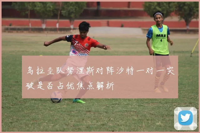乌拉圭队努涅斯对阵沙特一对一突破是否占优焦点解析