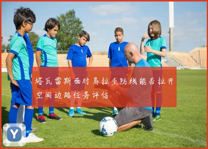 塔瓦雷斯面对乌拉圭防线能否拉开空间边路任务评估