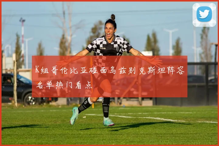 K组哥伦比亚碰面乌兹别克斯坦阵容名单热门看点