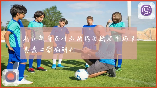 科瓦契奇面对加纳能否稳定中场节奏盘口影响研判