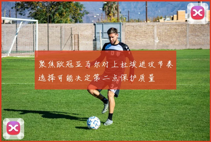 聚焦欧冠亚马尔对上杜埃进攻节奏选择可能决定第二点保护质量