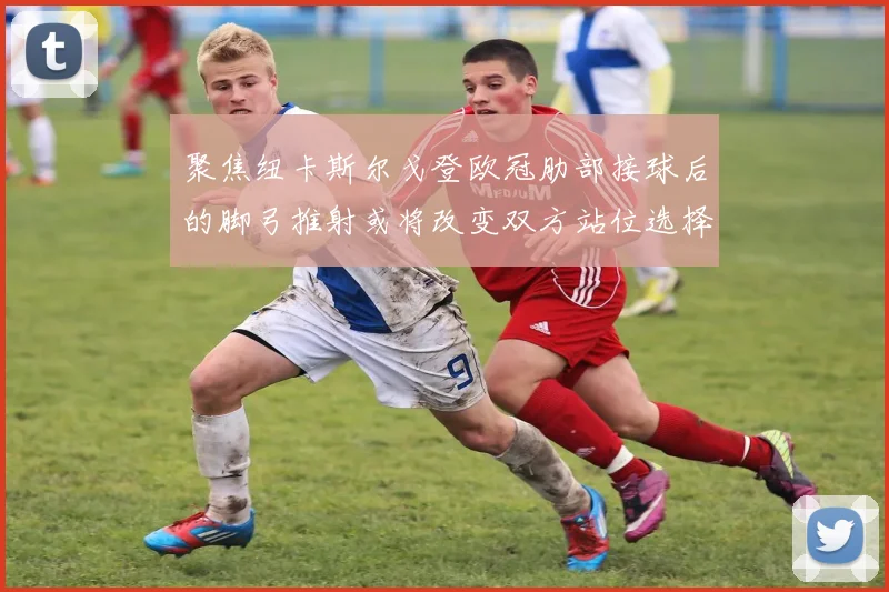 聚焦纽卡斯尔戈登欧冠肋部接球后的脚弓推射或将改变双方站位选择