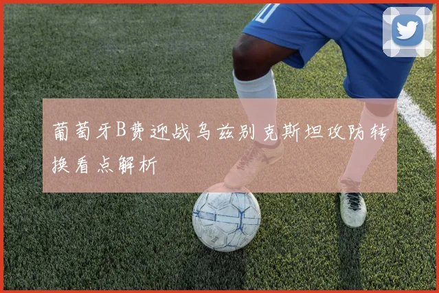 葡萄牙B费迎战乌兹别克斯坦攻防转换看点解析