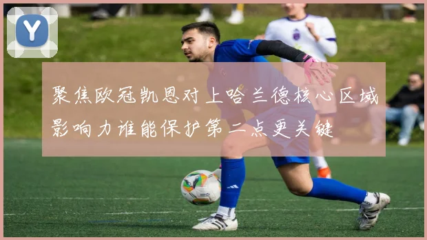 聚焦欧冠凯恩对上哈兰德核心区域影响力谁能保护第二点更关键