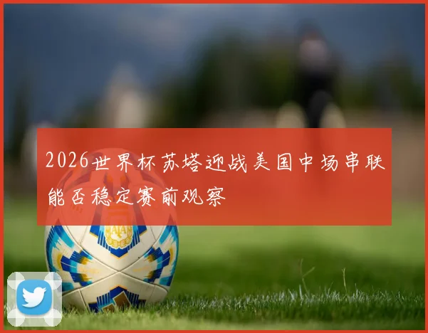 2026世界杯苏塔迎战美国中场串联能否稳定赛前观察