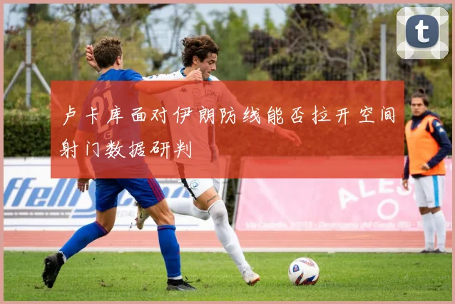 卢卡库面对伊朗防线能否拉开空间射门数据研判