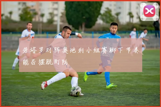 劳塔罗对阵奥地利小组赛脚下节奏能否摆脱盯防