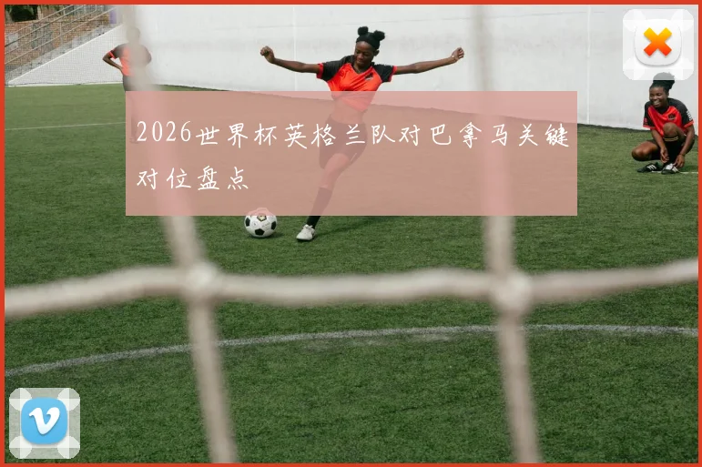 2026世界杯英格兰队对巴拿马关键对位盘点
