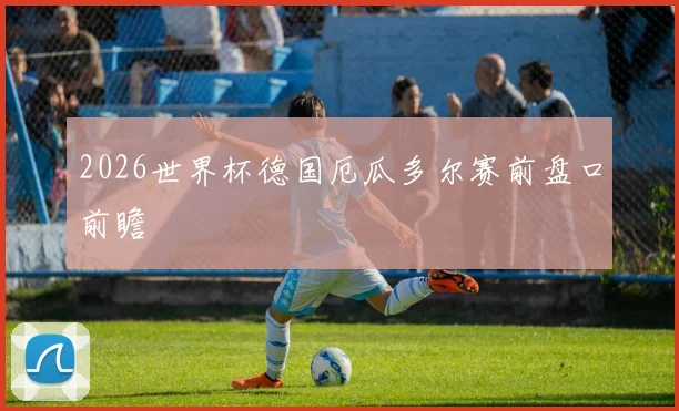 2026世界杯德国厄瓜多尔赛前盘口前瞻