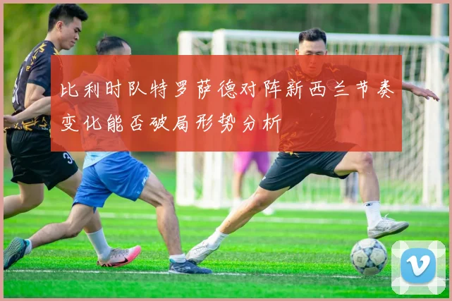 比利时队特罗萨德对阵新西兰节奏变化能否破局形势分析
