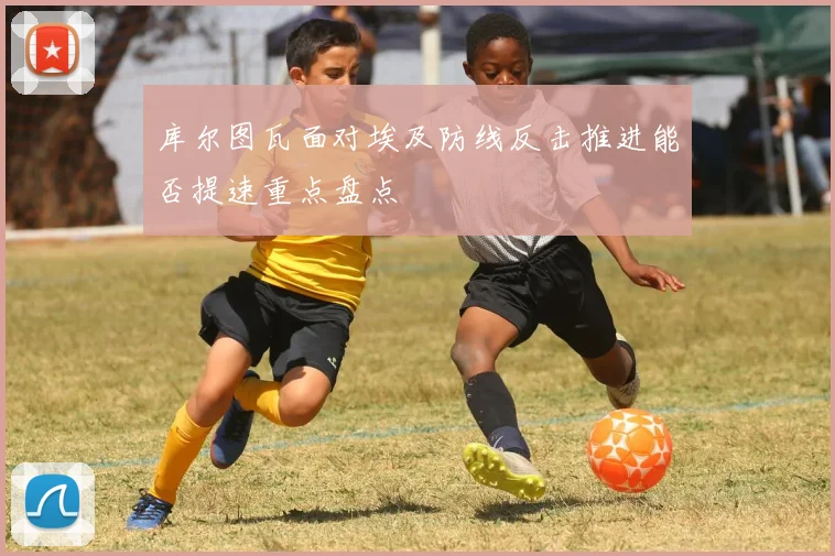 库尔图瓦面对埃及防线反击推进能否提速重点盘点