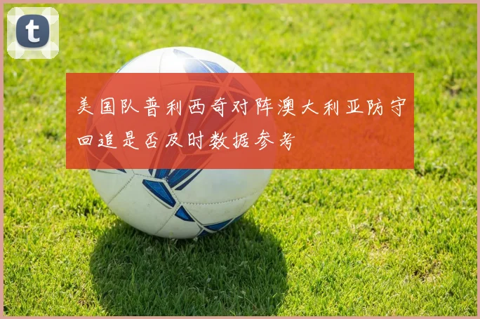 美国队普利西奇对阵澳大利亚防守回追是否及时数据参考