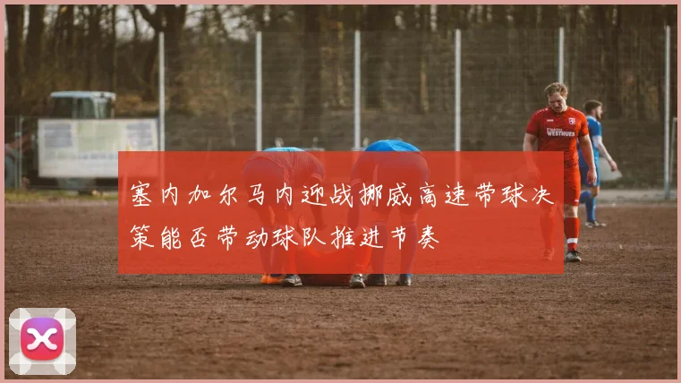 塞内加尔马内迎战挪威高速带球决策能否带动球队推进节奏