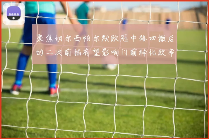 聚焦切尔西帕尔默欧冠中路回撤后的二次前插有望影响门前转化效率