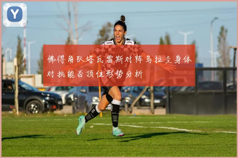 佛得角队塔瓦雷斯对阵乌拉圭身体对抗能否顶住形势分析