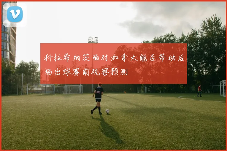 科拉希纳茨面对加拿大能否带动后场出球赛前观察预测
