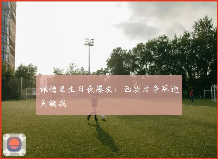 佩德里生日夜爆发，西班牙争冠迎关键战