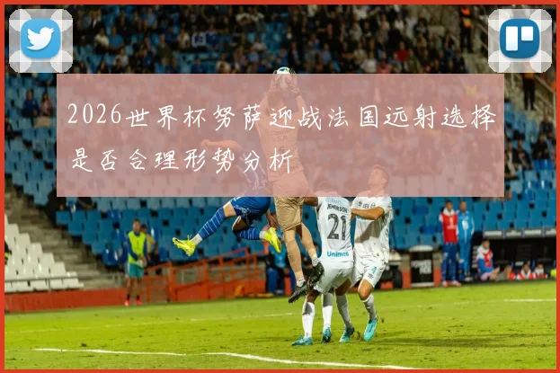 2026世界杯努萨迎战法国远射选择是否合理形势分析