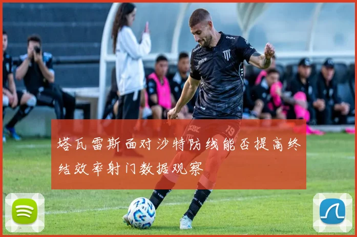 塔瓦雷斯面对沙特防线能否提高终结效率射门数据观察