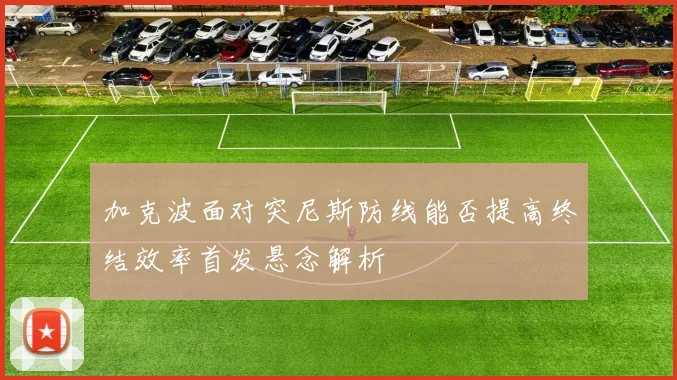 加克波面对突尼斯防线能否提高终结效率首发悬念解析